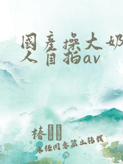 国产操大奶头女人自拍av