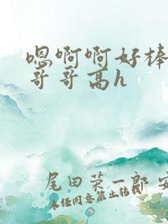 嗯啊啊好棒啊啊哥哥高h