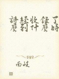 诗经收录了从什么到什么时期的诗歌几篇