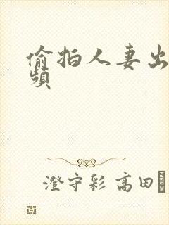 偷拍人妻出轨视频