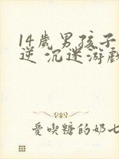14岁男孩子叛逆 沉迷游戏怎么办