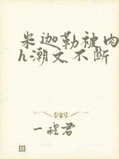 米迦勒被肉干高h潮文不断