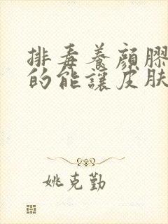 排毒养颜胶囊真的能让皮肤好吗