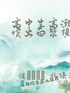 高中生高潮抽搐喷出白浆视频
