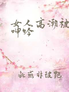 女人高潮被爽到呻吟