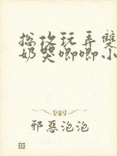 总攻玩弄双性大奶哭唧唧小美人
