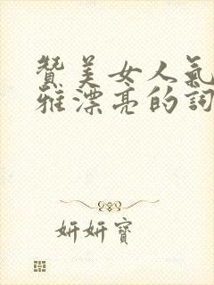 赞美女人气质高雅漂亮的词句(精选60句)