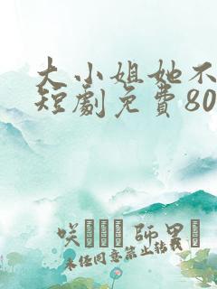 大小姐她不装了短剧免费80