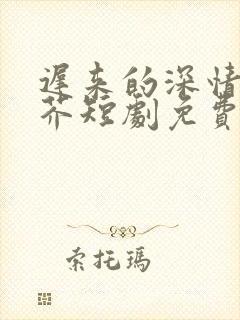 迟来的深情如草芥短剧免费