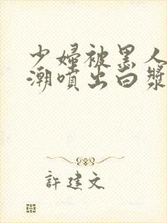 少妇被黑人到高潮喷出白浆