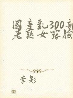 国产乱300部老熟女露脸