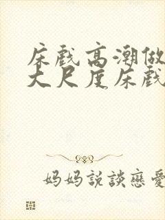 床戏高潮做进去大尺度床戏