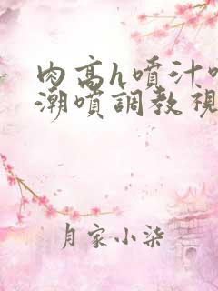 肉高h喷汁呻吟潮喷调教视频