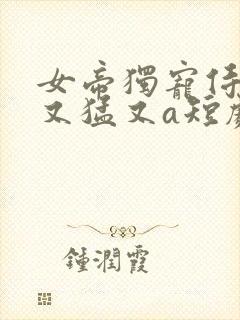 女帝独宠侍卫他又猛又a短剧免费