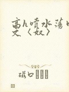 高h喷水荡肉欲文〈奴〉