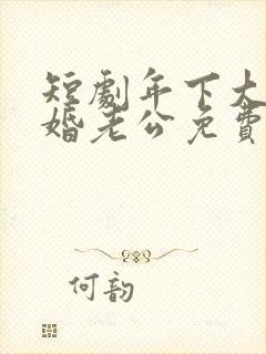 短剧年下大佬闪婚老公免费观看