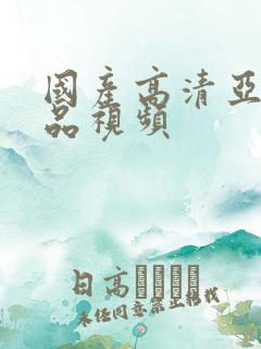 国产高清亚洲精品视频