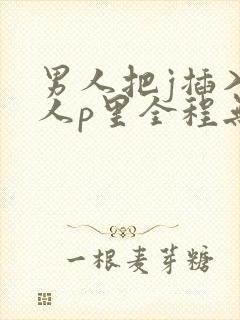 男人把j插入女人p里全程无遮挡