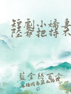 短剧小娇妻太凶陆爷把持不住了全集合集