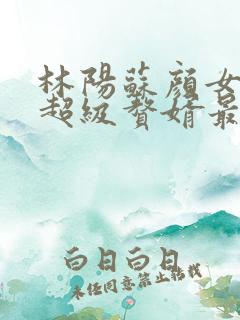 林阳苏颜女神的超级赘婿最新章节一千零八