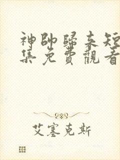神帅归来短剧全集免费观看