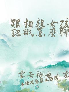 跟相亲女孩子刚认识怎么聊天