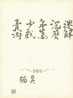 青少年沉迷手机游戏怎么解决