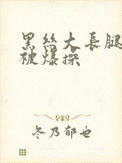 黑丝大长腿美女被爆操
