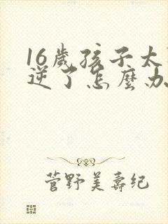 16岁孩子太叛逆了怎么办