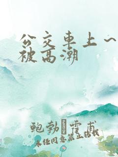 公交车上～嗯啊被高潮