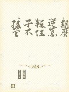孩子叛逆期家长管不住怎么办