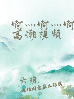 啊灬啊灬啊灬快高潮视频