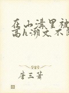 在山沟里被肉干高h潮文不断