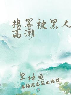 杨幂被黑人玩到高潮