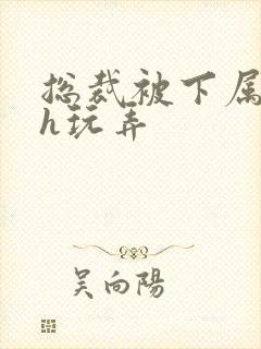 总裁被下属调教h玩弄