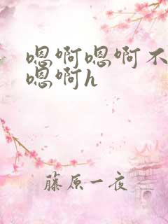 嗯啊嗯啊不要了嗯啊h