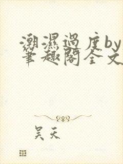 潮湿过度by春笔趣阁全文免费阅读