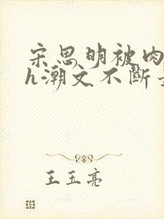 宋思明被肉干高h潮文不断最新章节更