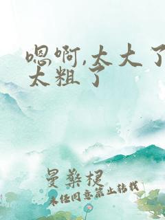 嗯啊,太大了,太粗了
