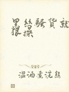 黑丝骚货就要狠狠操