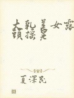 大乳美女露出奶头摇晃