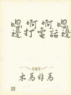 嗯 啊 啊 嗯边打电话边做