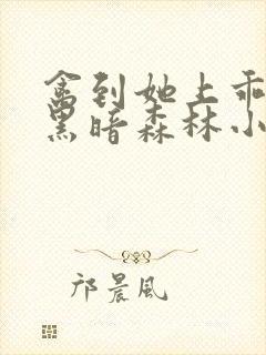 禽到她上乖by黑暗森林小说免费阅读晓