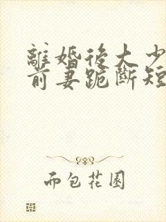 离婚后大少归来前妻跪断短剧免费