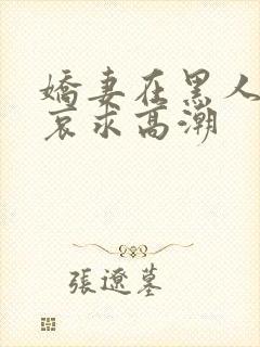 娇妻在黑人胯下哀求高潮