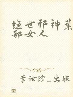 绝世邪神叶楚全部女人