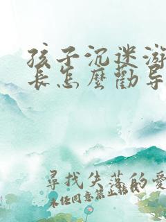 孩子沉迷游戏家长怎么劝导