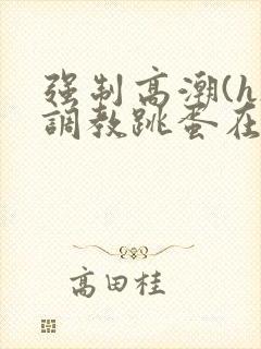 强制高潮(h)调教跳蛋在线