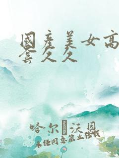国产美女高潮无套久久