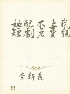 她配不上我的爱短剧免费观看